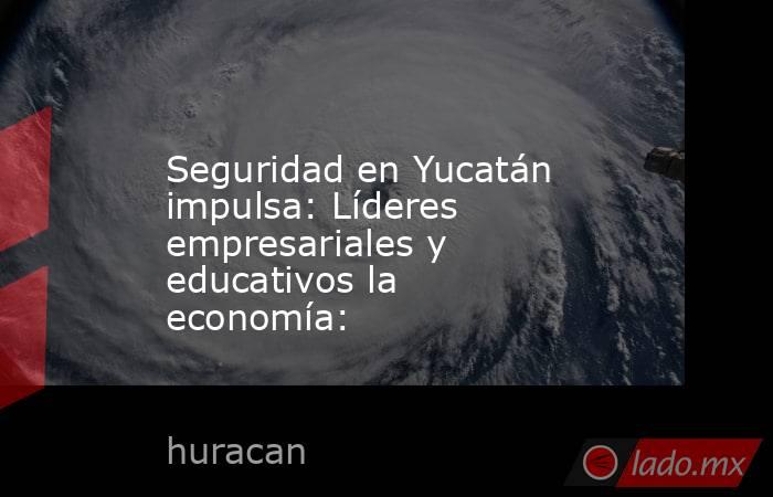 Seguridad en Yucatán impulsa: Líderes empresariales y educativos la economía:. Noticias en tiempo real