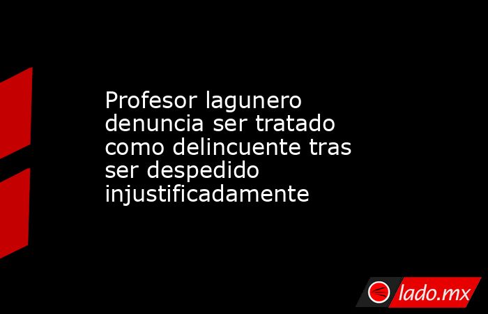 Profesor lagunero denuncia ser tratado como delincuente tras ser despedido injustificadamente. Noticias en tiempo real