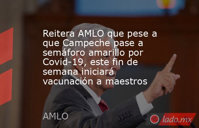Reitera AMLO que pese a que Campeche pase a semáforo amarillo por Covid-19, este fin de semana iniciará vacunación a maestros. Noticias en tiempo real