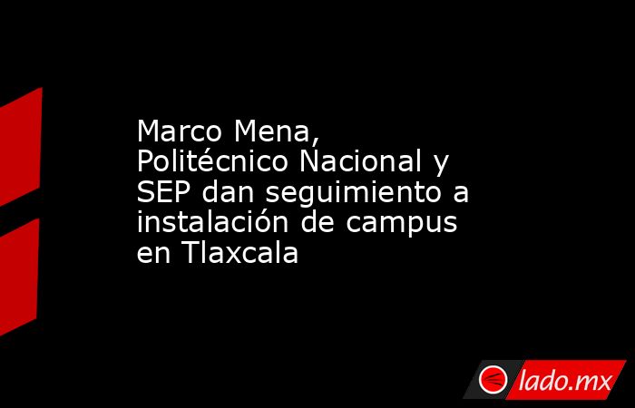 Marco Mena, Politécnico Nacional y SEP dan seguimiento a instalación de campus en Tlaxcala. Noticias en tiempo real