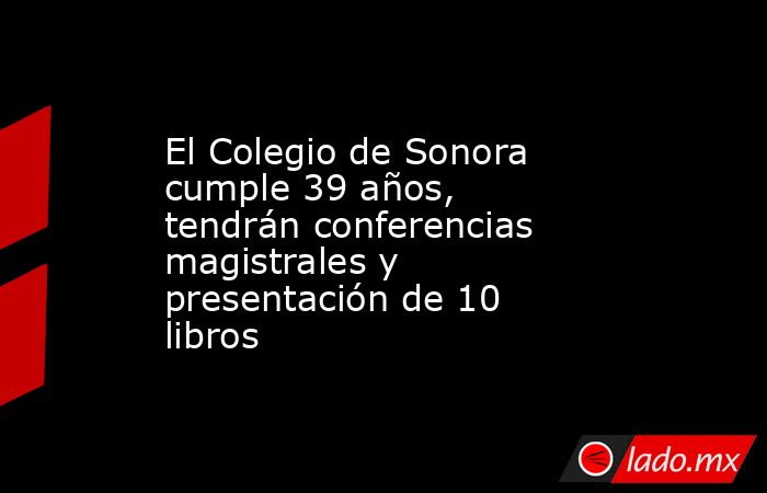 El Colegio de Sonora cumple 39 años, tendrán conferencias magistrales y presentación de 10 libros. Noticias en tiempo real