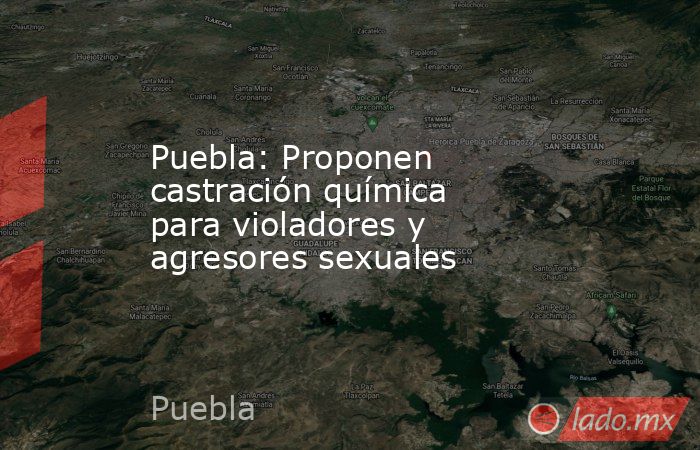Puebla: Proponen castración química para violadores y agresores sexuales. Noticias en tiempo real