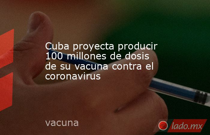 Cuba proyecta producir 100 millones de dosis de su vacuna contra el coronavirus. Noticias en tiempo real