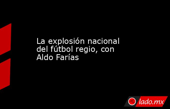 La explosión nacional del fútbol regio, con Aldo Farías. Noticias en tiempo real