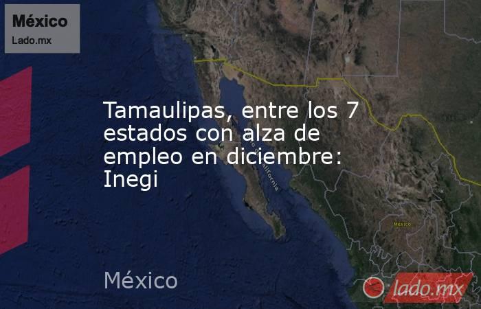 Tamaulipas, entre los 7 estados con alza de empleo en diciembre: Inegi. Noticias en tiempo real