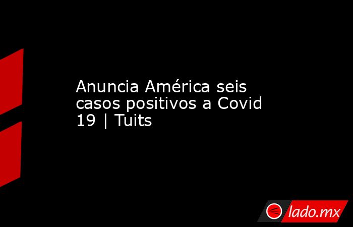 Anuncia América seis casos positivos a Covid 19 | Tuits. Noticias en tiempo real