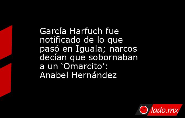 García Harfuch fue notificado de lo que pasó en Iguala; narcos decían que sobornaban a un ‘Omarcito’: Anabel Hernández. Noticias en tiempo real