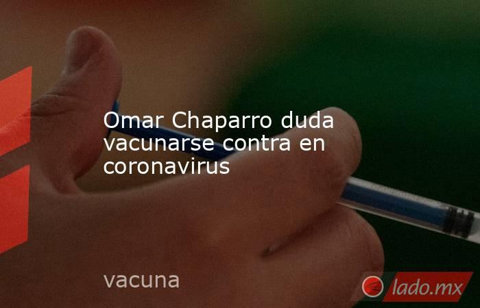 Omar Chaparro duda vacunarse contra en coronavirus. Noticias en tiempo real