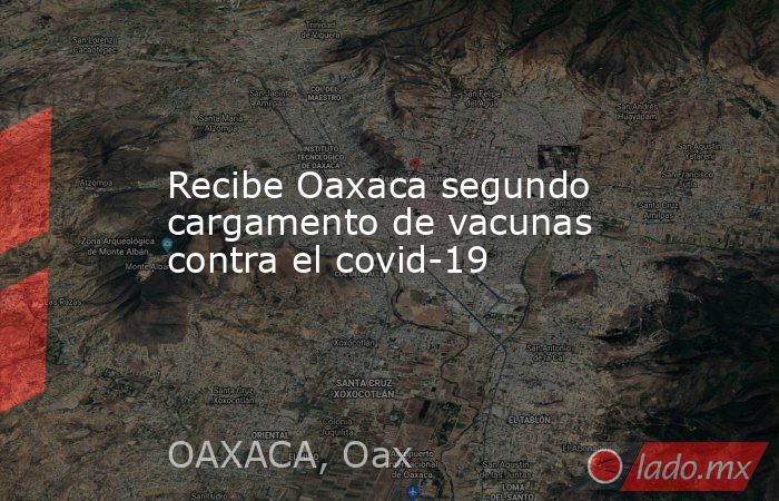 Recibe Oaxaca segundo cargamento de vacunas contra el covid-19. Noticias en tiempo real