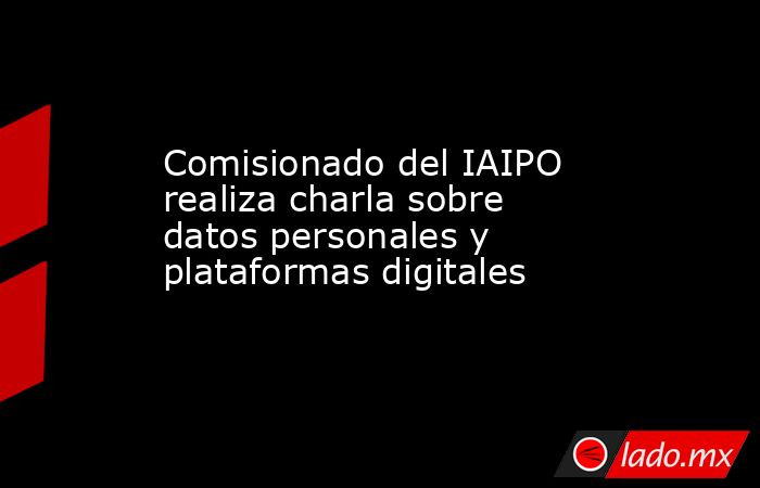 Comisionado del IAIPO realiza charla sobre datos personales y plataformas digitales. Noticias en tiempo real