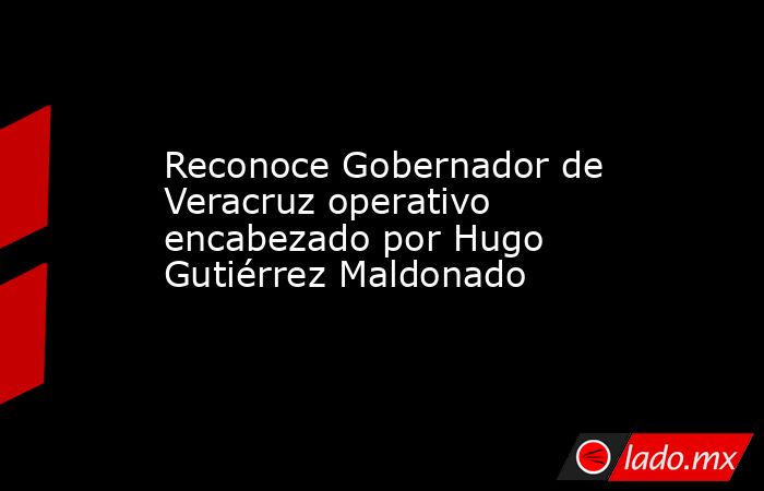 Reconoce Gobernador de Veracruz operativo encabezado por Hugo Gutiérrez Maldonado. Noticias en tiempo real