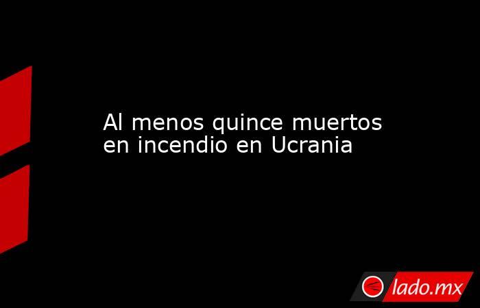 Al menos quince muertos en incendio en Ucrania. Noticias en tiempo real