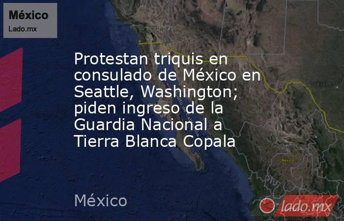 Protestan triquis en consulado de México en Seattle, Washington; piden ingreso de la Guardia Nacional a Tierra Blanca Copala. Noticias en tiempo real
