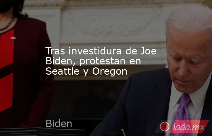 Tras investidura de Joe Biden, protestan en Seattle y Oregon. Noticias en tiempo real