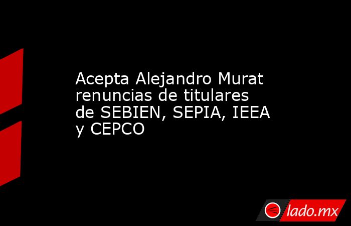 Acepta Alejandro Murat renuncias de titulares de SEBIEN, SEPIA, IEEA y CEPCO. Noticias en tiempo real
