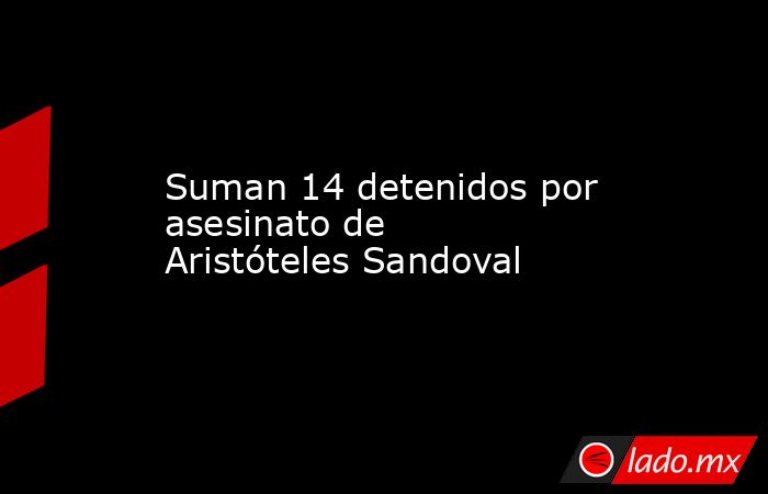 Suman 14 detenidos por asesinato de Aristóteles Sandoval. Noticias en tiempo real