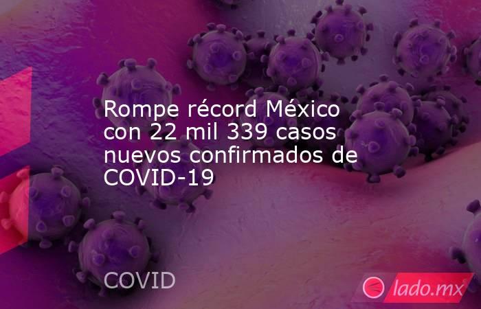 Rompe récord México con 22 mil 339 casos nuevos confirmados de COVID-19. Noticias en tiempo real