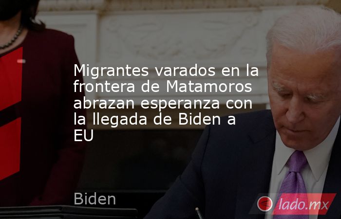 Migrantes varados en la frontera de Matamoros abrazan esperanza con la llegada de Biden a EU. Noticias en tiempo real