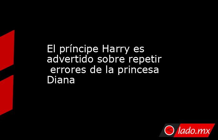 El príncipe Harry es advertido sobre repetir  errores de la princesa Diana. Noticias en tiempo real
