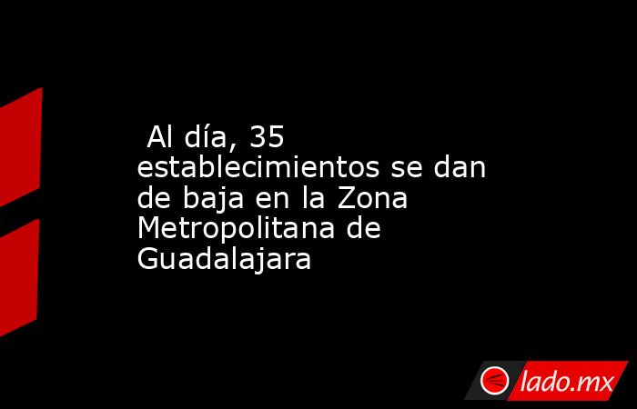  Al día, 35 establecimientos se dan de baja en la Zona Metropolitana de Guadalajara. Noticias en tiempo real