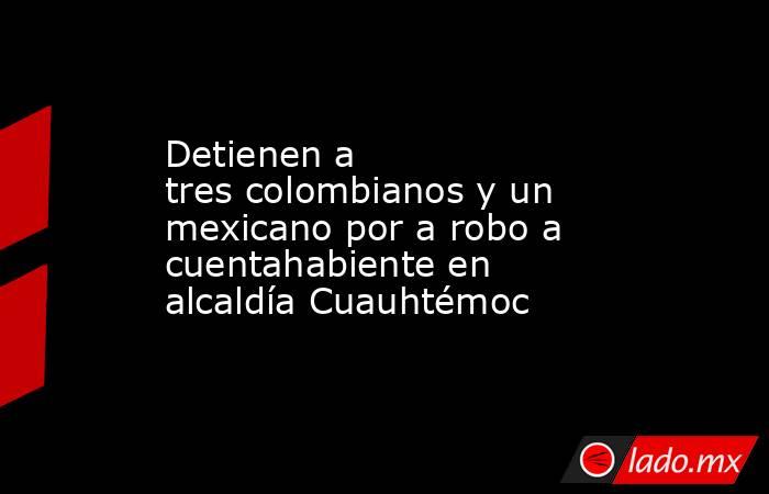 Detienen a tres colombianos y un mexicano por a robo a cuentahabiente en alcaldía Cuauhtémoc . Noticias en tiempo real