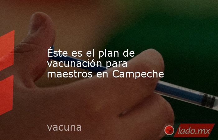 Éste es el plan de vacunación para maestros en Campeche. Noticias en tiempo real