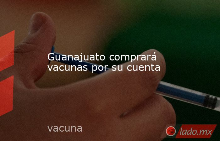 Guanajuato comprará vacunas por su cuenta. Noticias en tiempo real