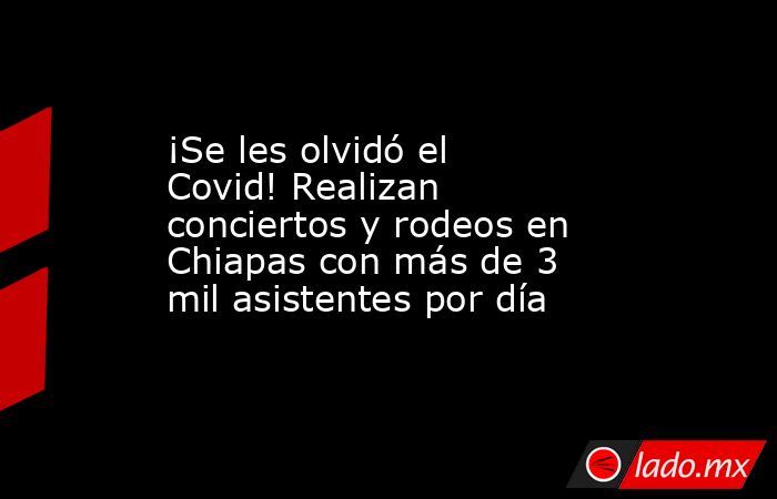 ¡Se les olvidó el Covid! Realizan conciertos y rodeos en Chiapas con más de 3 mil asistentes por día. Noticias en tiempo real