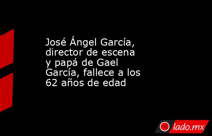 José Ángel García, director de escena y papá de Gael García, fallece a los 62 años de edad. Noticias en tiempo real