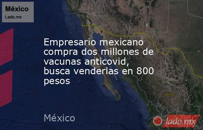 Empresario mexicano compra dos millones de vacunas anticovid, busca venderlas en 800 pesos. Noticias en tiempo real