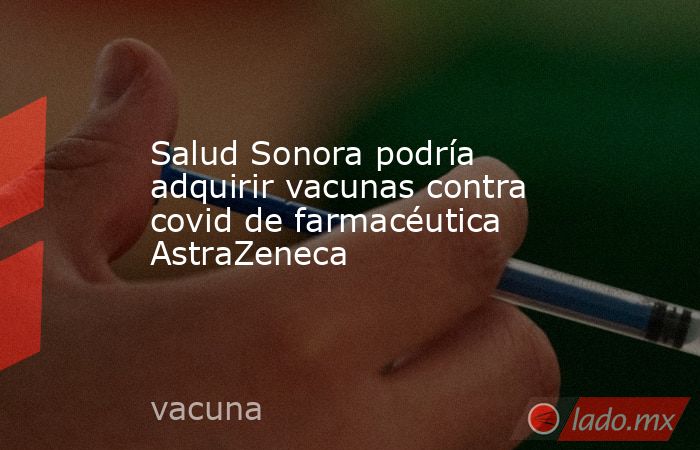 Salud Sonora podría adquirir vacunas contra covid de farmacéutica AstraZeneca. Noticias en tiempo real