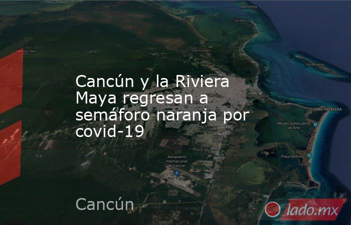 Cancún y la Riviera Maya regresan a semáforo naranja por covid-19. Noticias en tiempo real