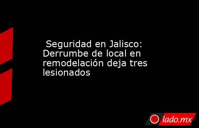  Seguridad en Jalisco: Derrumbe de local en remodelación deja tres lesionados. Noticias en tiempo real