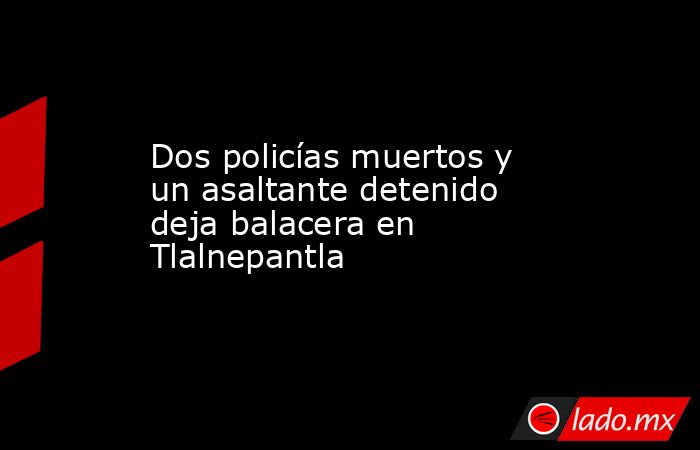 Dos policías muertos y un asaltante detenido deja balacera en Tlalnepantla. Noticias en tiempo real