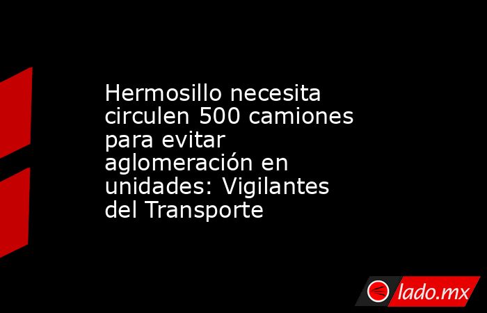 Hermosillo necesita circulen 500 camiones para evitar aglomeración en unidades: Vigilantes del Transporte. Noticias en tiempo real