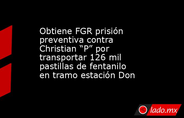Obtiene FGR prisión preventiva contra Christian “P” por transportar 126 mil pastillas de fentanilo en tramo estación Don. Noticias en tiempo real