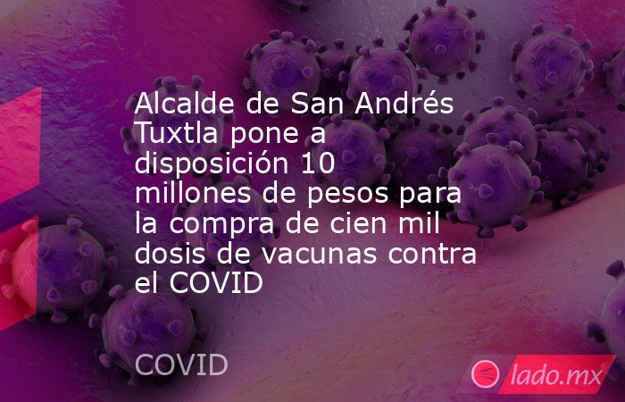 Alcalde de San Andrés Tuxtla pone a disposición 10 millones de pesos para la compra de cien mil dosis de vacunas contra el COVID. Noticias en tiempo real