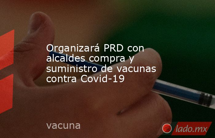 Organizará PRD con alcaldes compra y suministro de vacunas contra Covid-19. Noticias en tiempo real