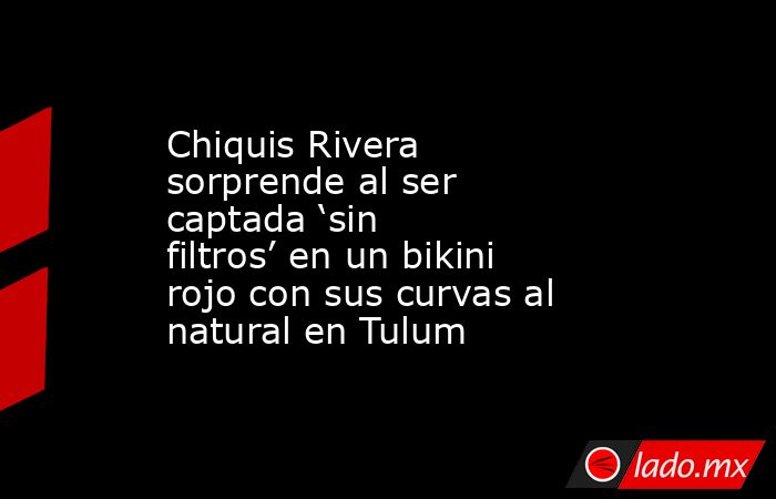 Chiquis Rivera sorprende al ser captada ‘sin filtros’ en un bikini rojo con sus curvas al natural en Tulum. Noticias en tiempo real