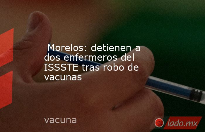  Morelos: detienen a dos enfermeros del ISSSTE tras robo de vacunas. Noticias en tiempo real