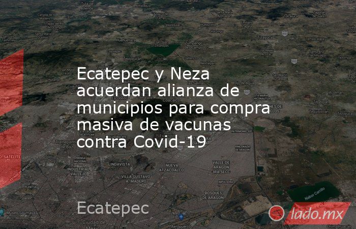 Ecatepec y Neza acuerdan alianza de municipios para compra masiva de vacunas contra Covid-19. Noticias en tiempo real