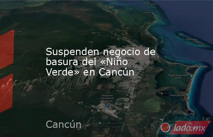Suspenden negocio de basura del «Niño Verde» en Cancún. Noticias en tiempo real
