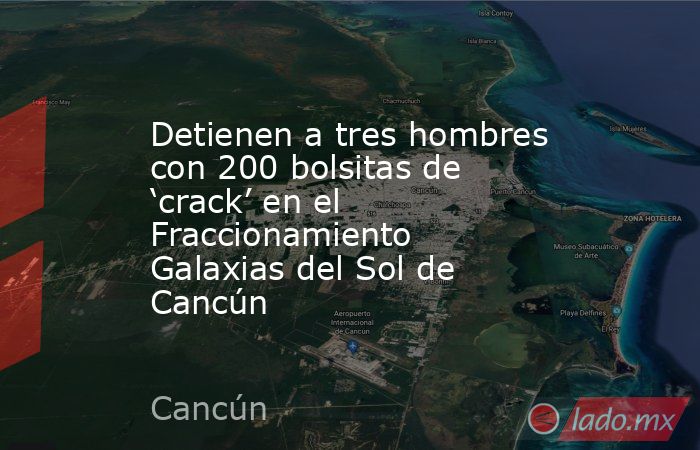 Detienen a tres hombres con 200 bolsitas de ‘crack’ en el Fraccionamiento Galaxias del Sol de Cancún. Noticias en tiempo real