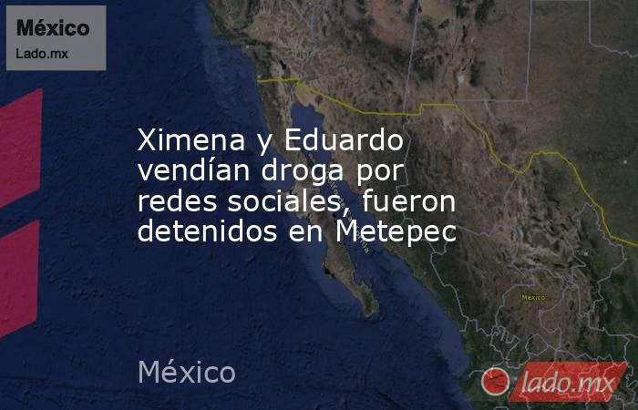 Ximena y Eduardo vendían droga por redes sociales, fueron detenidos en Metepec. Noticias en tiempo real