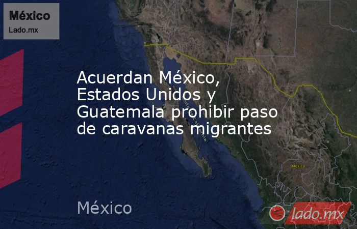 Acuerdan México, Estados Unidos y Guatemala prohibir paso de caravanas migrantes. Noticias en tiempo real