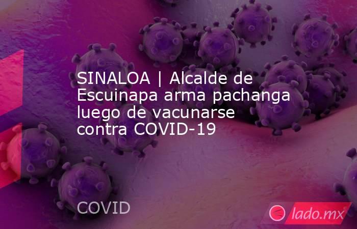 SINALOA | Alcalde de Escuinapa arma pachanga luego de vacunarse contra COVID-19. Noticias en tiempo real