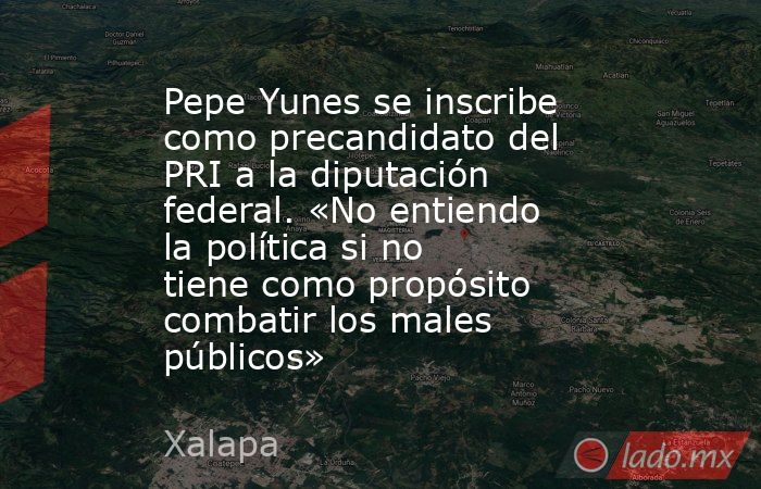 Pepe Yunes se inscribe como precandidato del PRI a la diputación federal. «No entiendo la política si no tiene como propósito combatir los males públicos». Noticias en tiempo real