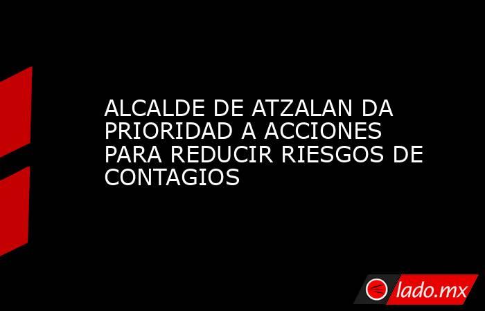 ALCALDE DE ATZALAN DA PRIORIDAD A ACCIONES PARA REDUCIR RIESGOS DE CONTAGIOS. Noticias en tiempo real