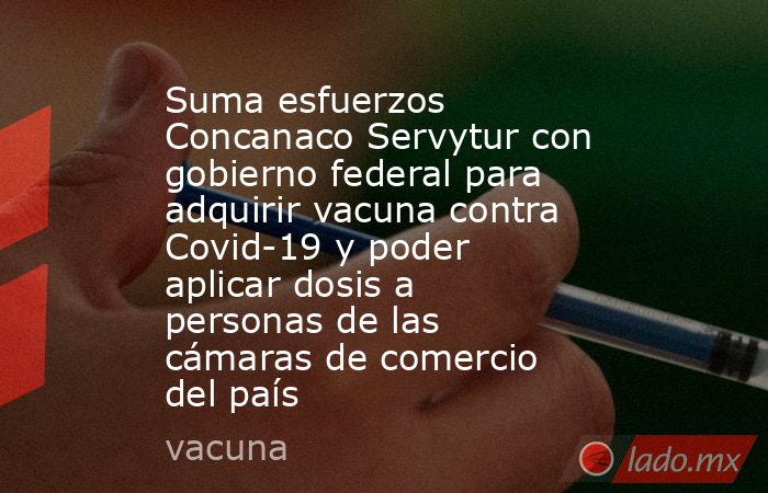 Suma esfuerzos Concanaco Servytur con gobierno federal para adquirir vacuna contra Covid-19 y poder aplicar dosis a personas de las cámaras de comercio del país. Noticias en tiempo real