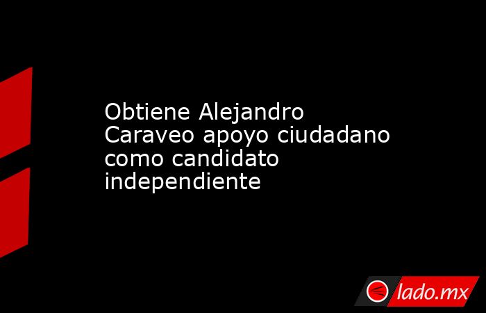 Obtiene Alejandro Caraveo apoyo ciudadano como candidato independiente. Noticias en tiempo real